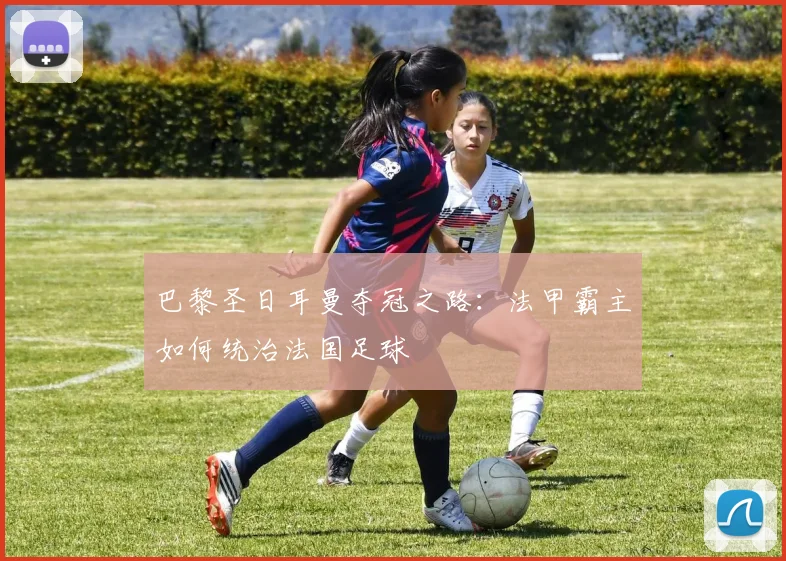 巴黎圣日耳曼夺冠之路：法甲霸主如何统治法国足球