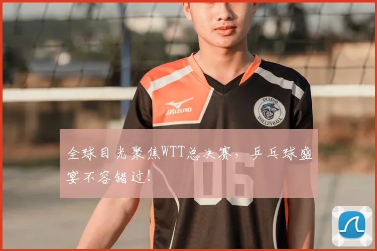 全球目光聚焦WTT总决赛，乒乓球盛宴不容错过！