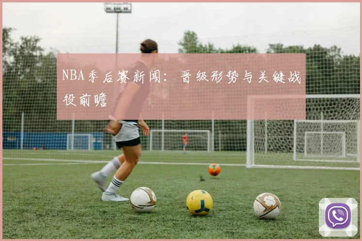 NBA季后赛新闻：晋级形势与关键战役前瞻