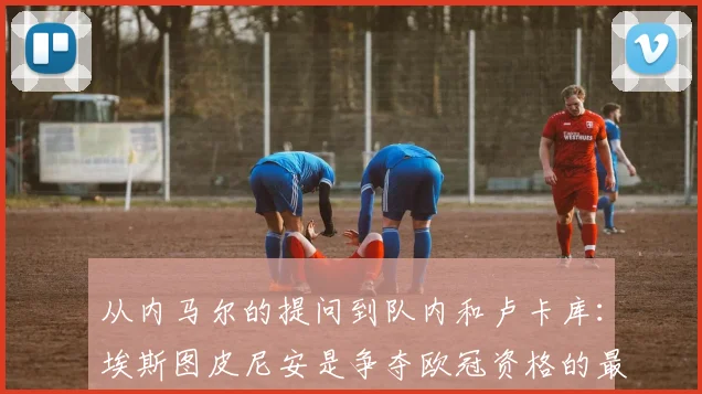 从内马尔的提问到队内和卢卡库：埃斯图皮尼安是争夺欧冠资格的最新情况