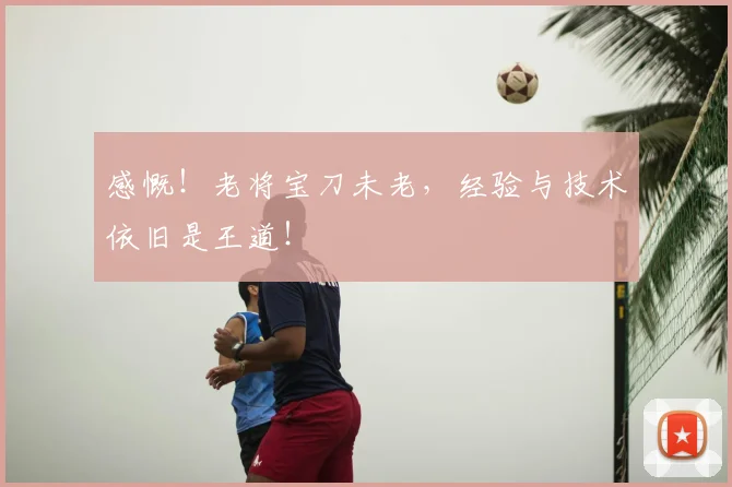 感慨！老将宝刀未老，经验与技术依旧是王道！