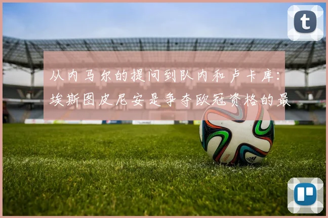 从内马尔的提问到队内和卢卡库：埃斯图皮尼安是争夺欧冠资格的最新情况