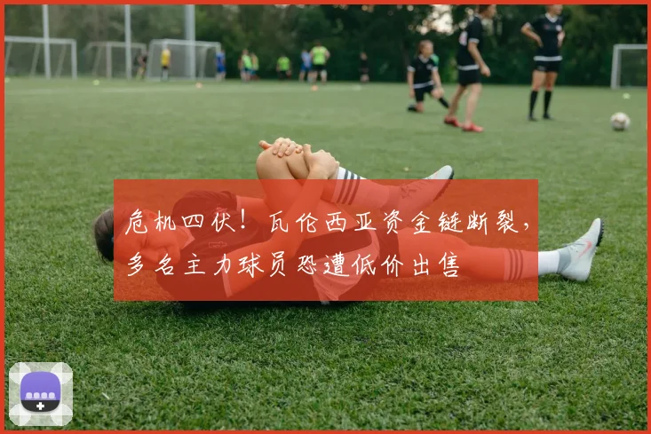 危机四伏！瓦伦西亚资金链断裂，多名主力球员恐遭低价出售