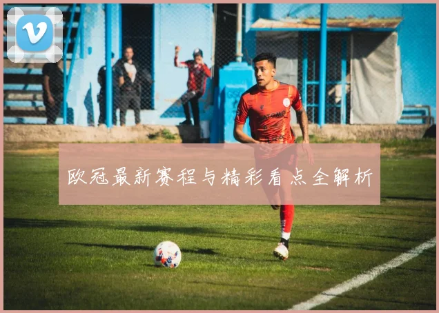 欧冠最新赛程与精彩看点全解析