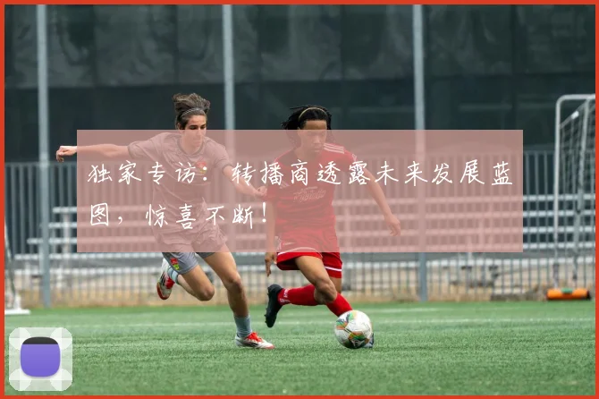 独家专访：转播商透露未来发展蓝图，惊喜不断！