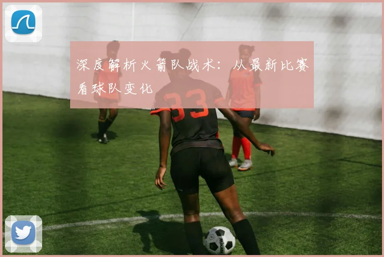 深度解析火箭队战术：从最新比赛看球队变化