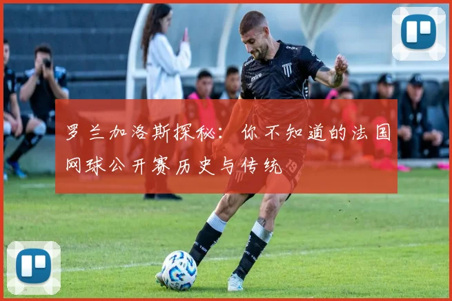 罗兰加洛斯探秘：你不知道的法国网球公开赛历史与传统