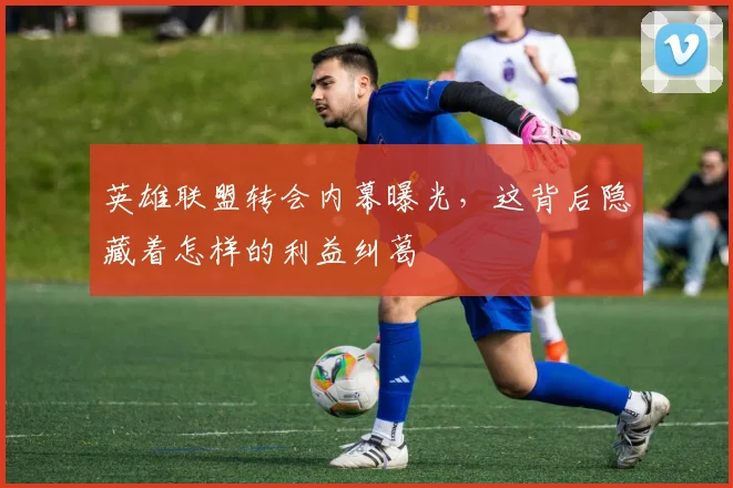 英雄联盟转会内幕曝光，这背后隐藏着怎样的利益纠葛