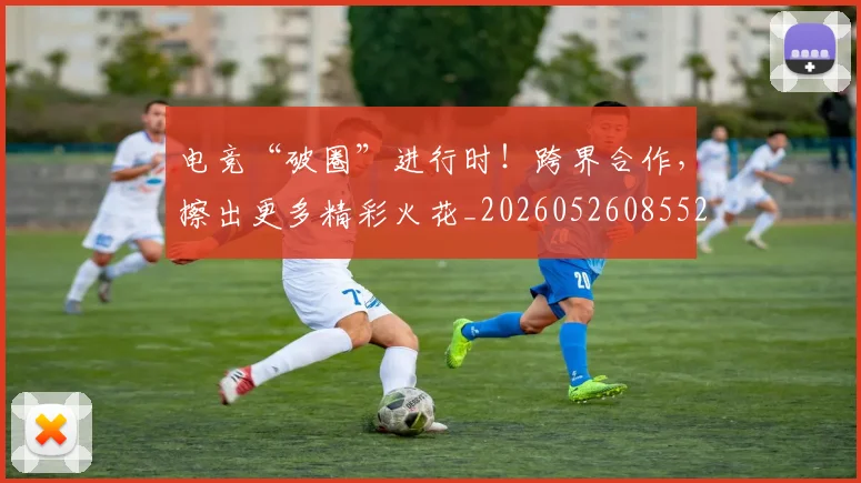 电竞“破圈”进行时！跨界合作，擦出更多精彩火花_20260526085528