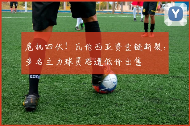危机四伏！瓦伦西亚资金链断裂，多名主力球员恐遭低价出售